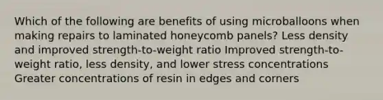 Which of the following are benefits of using microballoons when making repairs to laminated honeycomb panels? Less density and improved strength-to-weight ratio Improved strength-to-weight ratio, less density, and lower stress concentrations Greater concentrations of resin in edges and corners