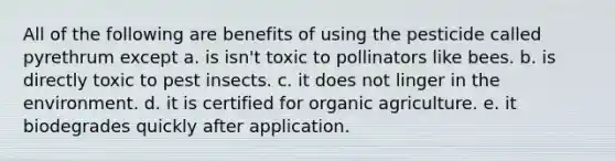 All of the following are benefits of using the pesticide called pyrethrum except a. is isn't toxic to pollinators like bees. b. is directly toxic to pest insects. c. it does not linger in the environment. d. it is certified for organic agriculture. e. it biodegrades quickly after application.