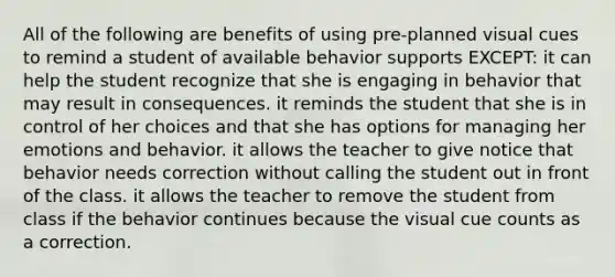 All of the following are benefits of using pre-planned visual cues to remind a student of available behavior supports EXCEPT: it can help the student recognize that she is engaging in behavior that may result in consequences. it reminds the student that she is in control of her choices and that she has options for managing her emotions and behavior. it allows the teacher to give notice that behavior needs correction without calling the student out in front of the class. it allows the teacher to remove the student from class if the behavior continues because the visual cue counts as a correction.