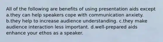 All of the following are benefits of using presentation aids except a.they can help speakers cope with communication anxiety. b.they help to increase audience understanding. c.they make audience interaction less important. d.well-prepared aids enhance your ethos as a speaker.