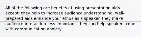 All of the following are benefits of using presentation aids except: they help to increase audience understanding. well-prepared aids enhance your ethos as a speaker. they make audience interaction less important. they can help speakers cope with communication anxiety.