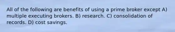 All of the following are benefits of using a prime broker except A) multiple executing brokers. B) research. C) consolidation of records. D) cost savings.