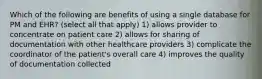 Which of the following are benefits of using a single database for PM and EHR? (select all that apply) 1) allows provider to concentrate on patient care 2) allows for sharing of documentation with other healthcare providers 3) complicate the coordinator of the patient's overall care 4) improves the quality of documentation collected