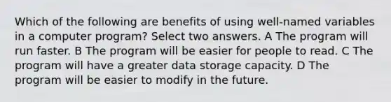 Which of the following are benefits of using well-named variables in a computer program? Select two answers. A The program will run faster. B The program will be easier for people to read. C The program will have a greater data storage capacity. D The program will be easier to modify in the future.