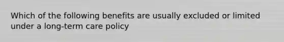 Which of the following benefits are usually excluded or limited under a long-term care policy