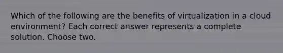 Which of the following are the benefits of virtualization in a cloud environment? Each correct answer represents a complete solution. Choose two.