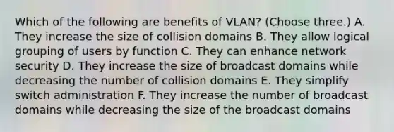 Which of the following are benefits of VLAN? (Choose three.) A. They increase the size of collision domains B. They allow logical grouping of users by function C. They can enhance network security D. They increase the size of broadcast domains while decreasing the number of collision domains E. They simplify switch administration F. They increase the number of broadcast domains while decreasing the size of the broadcast domains