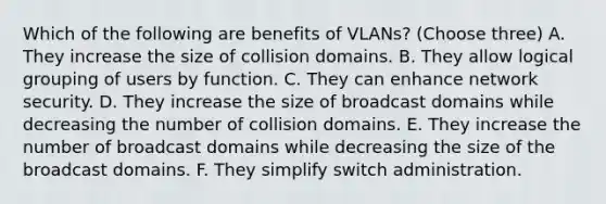 Which of the following are benefits of VLANs? (Choose three) A. They increase the size of collision domains. B. They allow logical grouping of users by function. C. They can enhance network security. D. They increase the size of broadcast domains while decreasing the number of collision domains. E. They increase the number of broadcast domains while decreasing the size of the broadcast domains. F. They simplify switch administration.