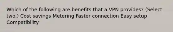 Which of the following are benefits that a VPN provides? (Select two.) Cost savings Metering Faster connection Easy setup Compatibility