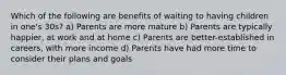 Which of the following are benefits of waiting to having children in one's 30s? a) Parents are more mature b) Parents are typically happier, at work and at home c) Parents are better-established in careers, with more income d) Parents have had more time to consider their plans and goals