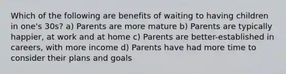 Which of the following are benefits of waiting to having children in one's 30s? a) Parents are more mature b) Parents are typically happier, at work and at home c) Parents are better-established in careers, with more income d) Parents have had more time to consider their plans and goals