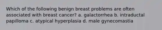 Which of the following benign breast problems are often associated with breast cancer? a. galactorrhea b. intraductal papilloma c. atypical hyperplasia d. male gynecomastia