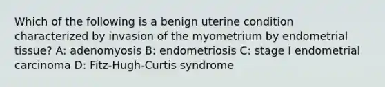 Which of the following is a benign uterine condition characterized by invasion of the myometrium by endometrial tissue? A: adenomyosis B: endometriosis C: stage I endometrial carcinoma D: Fitz-Hugh-Curtis syndrome