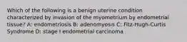 Which of the following is a benign uterine condition characterized by invasion of the myometrium by endometrial tissue? A: endometriosis B: adenomyosis C: Fitz-Hugh-Curtis Syndrome D: stage I endometrial carcinoma