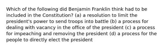 Which of the following did Benjamin Franklin think had to be included in the Constitution? (a) a resolution to limit the president's power to send troops into battle (b) a process for dealing with vacancy in the office of the president (c) a process for impeaching and removing the president (d) a process for the people to directly elect the president