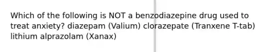 Which of the following is NOT a benzodiazepine drug used to treat anxiety? diazepam (Valium) clorazepate (Tranxene T-tab) lithium alprazolam (Xanax)