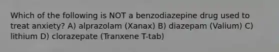 Which of the following is NOT a benzodiazepine drug used to treat anxiety? A) alprazolam (Xanax) B) diazepam (Valium) C) lithium D) clorazepate (Tranxene T-tab)