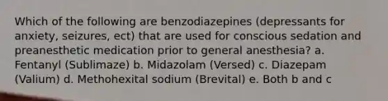 Which of the following are benzodiazepines (depressants for anxiety, seizures, ect) that are used for conscious sedation and preanesthetic medication prior to general anesthesia? a. Fentanyl (Sublimaze) b. Midazolam (Versed) c. Diazepam (Valium) d. Methohexital sodium (Brevital) e. Both b and c