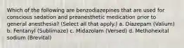 Which of the following are benzodiazepines that are used for conscious sedation and preanesthetic medication prior to general anesthesia? (Select all that apply.) a. Diazepam (Valium) b. Fentanyl (Sublimaze) c. Midazolam (Versed) d. Methohexital sodium (Brevital)