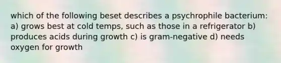 which of the following beset describes a psychrophile bacterium: a) grows best at cold temps, such as those in a refrigerator b) produces acids during growth c) is gram-negative d) needs oxygen for growth