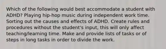 Which of the following would best accommodate a student with ADHD? Playing hip-hop music during independent work time. Sorting out the causes and effects of ADHD. Create rules and procedures without the student's input, this will only affect teaching/learning time. Make and provide lists of tasks or of steps in long tasks in order to divide the work.