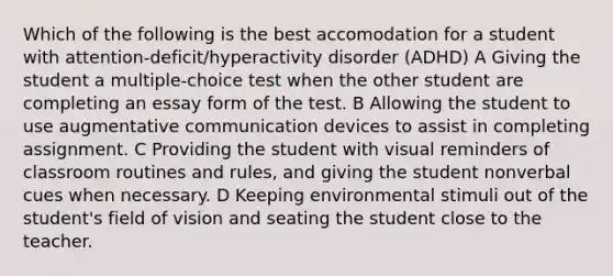 Which of the following is the best accomodation for a student with attention-deficit/hyperactivity disorder (ADHD) A Giving the student a multiple-choice test when the other student are completing an essay form of the test. B Allowing the student to use augmentative communication devices to assist in completing assignment. C Providing the student with visual reminders of classroom routines and rules, and giving the student nonverbal cues when necessary. D Keeping environmental stimuli out of the student's field of vision and seating the student close to the teacher.