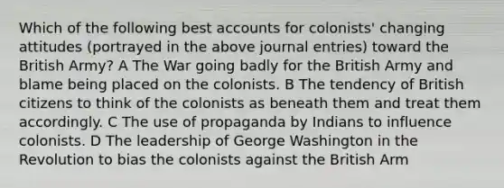 Which of the following best accounts for colonists' changing attitudes (portrayed in the above journal entries) toward the British Army? A The War going badly for the British Army and blame being placed on the colonists. B The tendency of British citizens to think of the colonists as beneath them and treat them accordingly. C The use of propaganda by Indians to influence colonists. D The leadership of George Washington in the Revolution to bias the colonists against the British Arm