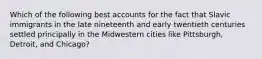 Which of the following best accounts for the fact that Slavic immigrants in the late nineteenth and early twentieth centuries settled principally in the Midwestern cities like Pittsburgh, Detroit, and Chicago?