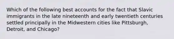 Which of the following best accounts for the fact that Slavic immigrants in the late nineteenth and early twentieth centuries settled principally in the Midwestern cities like Pittsburgh, Detroit, and Chicago?