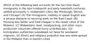 Which of the following best accounts for the fact that Slavic immigrants in the late nineteenth and early twentieth centuries settled principally in midwestern cities like Pittsburgh, Detroit, and Chicago? (A) The immigrants' inability to speak English was a serious obstacle to securing work on the East Coast. (B) Housing was better and food cheaper in the newer cities of the Midwest. (C) Midwestern steel, meatpacking, and other mass production industries offered many unskilled jobs. (D) Immigration authorities subsidized rail fares for westward migrants. (E) Ethnic and religious prejudice was less wide-spread in the Midwest than in eastern cities.