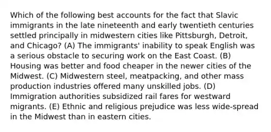 Which of the following best accounts for the fact that Slavic immigrants in the late nineteenth and early twentieth centuries settled principally in midwestern cities like Pittsburgh, Detroit, and Chicago? (A) The immigrants' inability to speak English was a serious obstacle to securing work on the East Coast. (B) Housing was better and food cheaper in the newer cities of the Midwest. (C) Midwestern steel, meatpacking, and other mass production industries offered many unskilled jobs. (D) Immigration authorities subsidized rail fares for westward migrants. (E) Ethnic and religious prejudice was less wide-spread in the Midwest than in eastern cities.