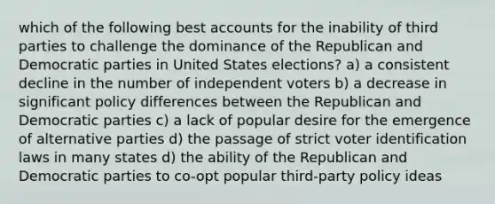 which of the following best accounts for the inability of third parties to challenge the dominance of the Republican and Democratic parties in United States elections? a) a consistent decline in the number of independent voters b) a decrease in significant policy differences between the Republican and Democratic parties c) a lack of popular desire for the emergence of alternative parties d) the passage of strict voter identification laws in many states d) the ability of the Republican and Democratic parties to co-opt popular third-party policy ideas