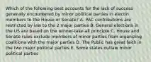 Which of the following best accounts for the lack of success generally encountered by minor political parties in electin members to the House or Senate? A. PAC contributions are restricted by law to the 2 major parties B. General elections in the US are based on the winner-take-all principle C. House and Senate rules exclude members of minor parties from organizing coalitiona with the major parties D. The Public has great faith in the two major political parties E. Some states outlaw minor political parties