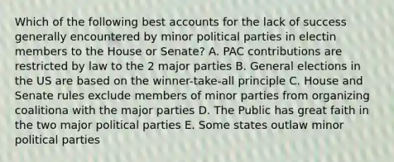 Which of the following best accounts for the lack of success generally encountered by minor political parties in electin members to the House or Senate? A. PAC contributions are restricted by law to the 2 major parties B. General elections in the US are based on the winner-take-all principle C. House and Senate rules exclude members of minor parties from organizing coalitiona with the major parties D. The Public has great faith in the two major political parties E. Some states outlaw minor political parties