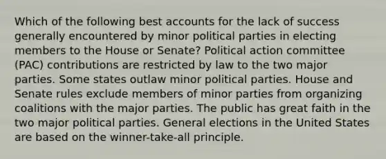 Which of the following best accounts for the lack of success generally encountered by minor political parties in electing members to the House or Senate? Political action committee (PAC) contributions are restricted by law to the two major parties. Some states outlaw minor political parties. House and Senate rules exclude members of minor parties from organizing coalitions with the major parties. The public has great faith in the two major political parties. General elections in the United States are based on the winner-take-all principle.