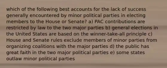 which of the following best accounts for the lack of success generally encountered by minor political parties in electing members to the House or Senate? a) PAC contributions are restricted by law to the two major parties b) general elections in the United States are based on the winner-take-all principle c) House and Senate rules exclude members of minor parties from organizing coalitions with the major parties d) the public has great faith in the two major political parties e) some states outlaw minor political parties