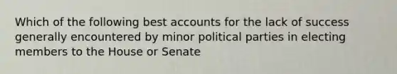 Which of the following best accounts for the lack of success generally encountered by minor political parties in electing members to the House or Senate