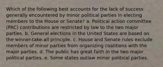 Which of the following best accounts for the lack of success generally encountered by minor political parties in electing members to the House or Senate? a. Political action committee (PAC) contributions are restricted by law to the two major parties. b. General elections in the United States are based on the winner-take-all principle. c. House and Senate rules exclude members of minor parties from organizing coalitions with the major parties. d. The public has great faith in the two major political parties. e. Some states outlaw minor political parties.