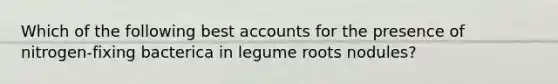 Which of the following best accounts for the presence of nitrogen-fixing bacterica in legume roots nodules?