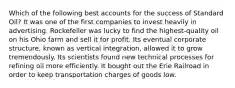 Which of the following best accounts for the success of Standard Oil? It was one of the first companies to invest heavily in advertising. Rockefeller was lucky to find the highest-quality oil on his Ohio farm and sell it for profit. Its eventual corporate structure, known as vertical integration, allowed it to grow tremendously. Its scientists found new technical processes for refining oil more efficiently. It bought out the Erie Railroad in order to keep transportation charges of goods low.