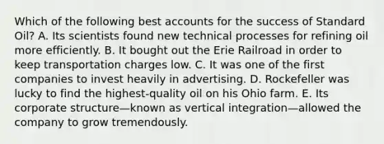 Which of the following bes<a href='https://www.questionai.com/knowledge/k7x83BRk9p-t-accounts' class='anchor-knowledge'>t accounts</a> for the success of Standard Oil? A. Its scientists found new technical processes for refining oil more efficiently. B. It bought out the Erie Railroad in order to keep transportation charges low. C. It was one of the first companies to invest heavily in advertising. D. Rockefeller was lucky to find the highest-quality oil on his Ohio farm. E. Its corporate structure—known as vertical integration—allowed the company to grow tremendously.