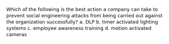 Which of the following is the best action a company can take to prevent social engineering attacks from being carried out against the organization successfully? a. DLP b. timer activated lighting systems c. employee awareness training d. motion activated cameras