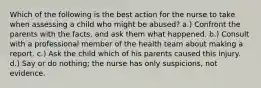 Which of the following is the best action for the nurse to take when assessing a child who might be abused? a.) Confront the parents with the facts, and ask them what happened. b.) Consult with a professional member of the health team about making a report. c.) Ask the child which of his parents caused this injury. d.) Say or do nothing; the nurse has only suspicions, not evidence.