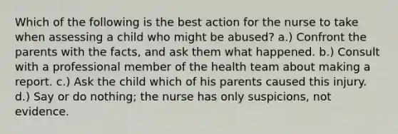 Which of the following is the best action for the nurse to take when assessing a child who might be abused? a.) Confront the parents with the facts, and ask them what happened. b.) Consult with a professional member of the health team about making a report. c.) Ask the child which of his parents caused this injury. d.) Say or do nothing; the nurse has only suspicions, not evidence.