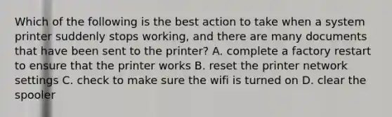 Which of the following is the best action to take when a system printer suddenly stops working, and there are many documents that have been sent to the printer? A. complete a factory restart to ensure that the printer works B. reset the printer network settings C. check to make sure the wifi is turned on D. clear the spooler