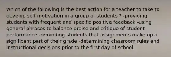 which of the following is the best action for a teacher to take to develop self motivation in a group of students ? -providing students with frequent and specific positive feedback -using general phrases to balance praise and critique of student performance -reminding students that assignments make up a significant part of their grade -determining classroom rules and instructional decisions prior to the first day of school