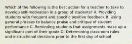 Which of the following is the best action for a teacher to take to develop self-motivation in a group of students? A. Providing students with frequent and specific positive feedback B. Using general phrases to balance praise and critique of student performance C. Reminding students that assignments make up a significant part of their grade D. Determining classroom rules and instructional decisions prior to the first day of school