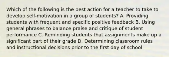 Which of the following is the best action for a teacher to take to develop self-motivation in a group of students? A. Providing students with frequent and specific positive feedback B. Using general phrases to balance praise and critique of student performance C. Reminding students that assignments make up a significant part of their grade D. Determining classroom rules and instructional decisions prior to the first day of school