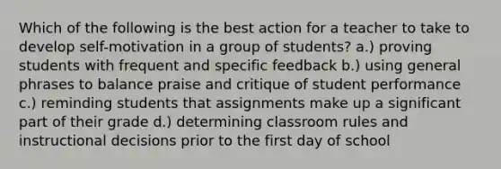 Which of the following is the best action for a teacher to take to develop self-motivation in a group of students? a.) proving students with frequent and specific feedback b.) using general phrases to balance praise and critique of student performance c.) reminding students that assignments make up a significant part of their grade d.) determining classroom rules and instructional decisions prior to the first day of school