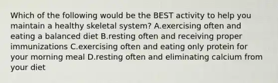 Which of the following would be the BEST activity to help you maintain a healthy skeletal system? A.exercising often and eating a balanced diet B.resting often and receiving proper immunizations C.exercising often and eating only protein for your morning meal D.resting often and eliminating calcium from your diet